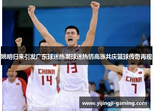 姚明归来引发广东球迷热潮球迷热情高涨共庆篮球传奇再现