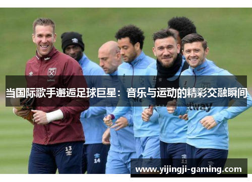 当国际歌手邂逅足球巨星：音乐与运动的精彩交融瞬间
